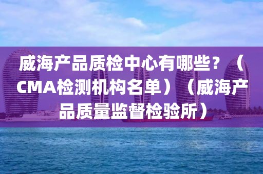 威海产品质检中心有哪些？（CMA检测机构名单）（威海产品质量监督检验所）