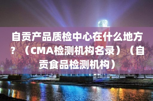 自贡产品质检中心在什么地方？（CMA检测机构名录）（自贡食品检测机构）