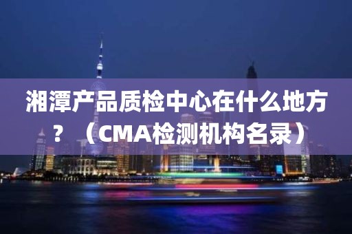 湘潭产品质检中心在什么地方？（CMA检测机构名录）