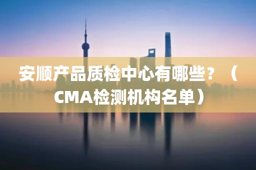 安顺产品质检中心有哪些？（CMA检测机构名单）