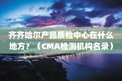 齐齐哈尔产品质检中心在什么地方？（CMA检测机构名录）