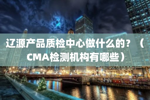 辽源产品质检中心做什么的？（CMA检测机构有哪些）