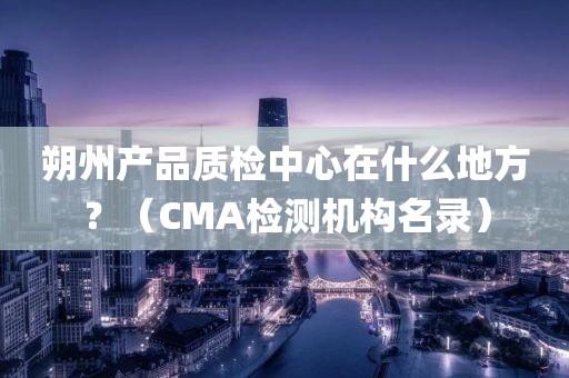 朔州产品质检中心在什么地方？（CMA检测机构名录）