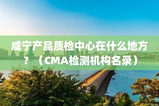 咸宁产品质检中心在什么地方？（CMA检测机构名录）