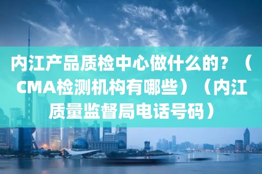 内江产品质检中心做什么的？（CMA检测机构有哪些）（内江质量监督局电话号码）