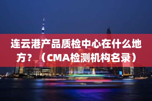 连云港产品质检中心在什么地方？（CMA检测机构名录）