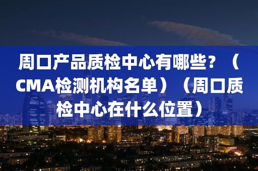 周口产品质检中心有哪些？（CMA检测机构名单）（周口质检中心在什么位置）