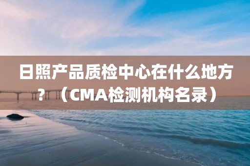 日照产品质检中心在什么地方？（CMA检测机构名录）