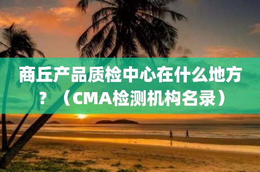 商丘产品质检中心在什么地方？（CMA检测机构名录）